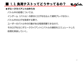 ■ 1.3.負荷テストってどうやってるの？
■ダミークライアントの作り⽅方
バトル中の処理理については、
インゲーム（バトル）の部分にログを仕込んで通常プレイを⾏行行い、
バトル中のログを取得する事で、
ユーザーのバトル中の⾏行行動がある程度度把握できるので、
そのログを元にダミークライアントにバトルの通信をエミュレートした
処理理を実装していく。
17
 