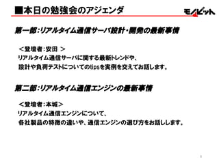 ■本日の勉強会のアジェンダ
第一部：リアルタイム通信サーバ設計・開発の最新事情
＜登壇者：安田 ＞
リアルタイム通信サーバに関する最新トレンドや、
設計や負荷テストについてのtipsを実例を交えてお話します。
第二部：リアルタイム通信エンジンの最新事情
＜登壇者：本城＞
リアルタイム通信エンジンについて、
各社製品の特徴の違いや、通信エンジンの選び方をお話しします。
3
 