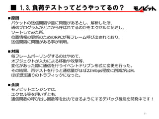 ■ 1.3.負荷テストってどうやってるの？
■原因
パケットの送信間隔や量量に問題があるとし、解析した所、
通信プログラムがどこから呼ばれてるのかをエクセルに記述し、
ソートしてみた所、
位置情報の更更新のためのRPCが毎フレーム呼び出されており、
送信間隔に問題がある事が判明。
■対策
毎フレームポーリングするのはやめて、
オブジェクトが⼊入⼒力力による移動や攻撃等、
変化があった際に通信を⾏行行うイベントドリブン形式に変更更を⾏行行った。
その結果、再テストを⾏行行うと通信量量がほぼ22mbps程度度に削減が出来、
ほぼ想定通りのトラフィックになった。
■余談
モノビットエンジンでは、
エクセル等を⽤用いずとも、
通信関数の呼び出し回数等を出⼒力力できるようにするデバッグ機能を開発中です！
31
 