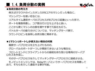 ■ 1.4.負荷分散の実例
■負荷分散の考え⽅方
例例えばクラウドのインスタンスが8コアのマシンだった場合に、
マシンパワーを使い切切るには、
リアルタイム通信サーバのプロセスが8プロセス起動といった形で、
ポートを複数⽤用意し、コア数分だけ⽴立立ち上げると良良い。
ここから更更にマシンの台数を増やす事で冗⻑⾧長化も⾏行行う。
バトルサーバの振り分けについては、マッチングサーバ側で、
ラウンドロビンを採⽤用し⾃自然分散に期待する。
■1マシン1ポートしか使えない場合の対策
複数サーバプロセスを⽴立立ち上げたものの、
グローバルのポートが⼀一つしか開放できないような場合は、
フロントエンドにクライアントからの接続を待ち受ける専⽤用のサーバプ
ロセスを作成し、
そのサーバプロセスを介してマッチングサーバプロセスに接続させる。
モノビットエンジンでは、Relayサーバというサーバプロセスを⽤用意して
おり、そちらを介して通信する事が可能。
32
 