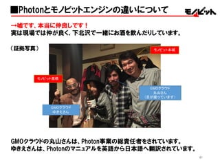 41
■Photonとモノビットエンジンの違いについて
→嘘です、本当に仲良しです！
実は現場では仲が良く、下北沢で一緒にお酒を飲んだりしています。
（証拠写真）
GMOクラウドの丸山さんは、Photon事業の総責任者をされています。
ゆきえさんは、Photonのマニュアルを英語から日本語へ翻訳されています。
モノビット本城
モノビット高橋
GMOクラウド
丸山さん
（目が座っています）
GMOクラウド
ゆきえさん
 