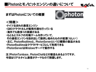 43
まずはPhotonについての概要
＜特徴＞
・ドイツ生まれの通信エンジン
・GMOクラウドさんが販売代理を行っている
・海外でも数多くの実績がある
・もともとゴルフの対戦ゲームを作っていて、
その通信エンジンを抜き出して提供し始めたものが起源（らしい）
・主に、PhotonRealtimeと、PhotonServerという2種類の製品がある
・PhotonRealtimeはクラウドサービスとして利用できる
・PhotonServerはWindowsサーバで動作する
注）PhotonTurnbase、PhotonChatなどの製品もあるようですが、
今回はリアルタイム通信がテーマなので割愛します。
■Photonとモノビットエンジンの違いについて
 