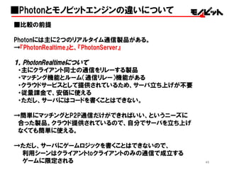 45
■比較の前提
Photonには主に2つのリアルタイム通信製品がある。
→『PhotonRealtime』と、『PhotonServer』
１，PhotonRealtimeについて
・主にクライアント同士の通信をリレーする製品
・マッチング機能とルーム（通信リレー）機能がある
・クラウドサービスとして提供されているため、サーバ立ち上げが不要
・従量課金で、安価に使える
・ただし、サーバにはコードを書くことはできない。
→簡単にマッチングとP2P通信だけができればいい、というニーズに
合った製品。クラウド提供されているので、自分でサーバを立ち上げ
なくても簡単に使える。
→ただし、サーバにゲームロジックを書くことはできないので、
利用シーンはクライアントtoクライアントのみの通信で成立する
ゲームに限定される
■Photonとモノビットエンジンの違いについて
 