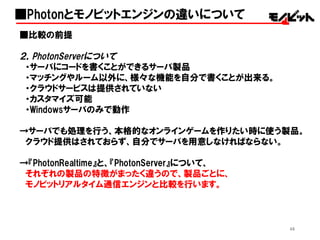 46
■比較の前提
２，PhotonServerについて
・サーバにコードを書くことができるサーバ製品
・マッチングやルーム以外に、様々な機能を自分で書くことが出来る。
・クラウドサービスは提供されていない
・カスタマイズ可能
・Windowsサーバのみで動作
→サーバでも処理を行う、本格的なオンラインゲームを作りたい時に使う製品。
クラウド提供はされておらず、自分でサーバを用意しなければならない。
→『PhotonRealtime』と、『PhotonServer』について、
それぞれの製品の特徴がまったく違うので、製品ごとに、
モノビットリアルタイム通信エンジンと比較を行います。
■Photonとモノビットエンジンの違いについて
 