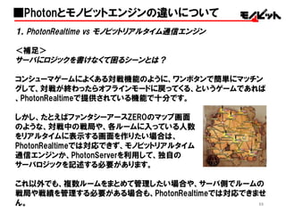 55
１，PhotonRealtime vs  モノビットリアルタイム通信エンジン
＜補足＞
サーバにロジックを書けなくて困るシーンとは？
コンシューマゲームによくある対戦機能のように、ワンボタンで簡単にマッチン
グして、対戦が終わったらオフラインモードに戻ってくる、というゲームであれば
、PhotonRealtimeで提供されている機能で十分です。
しかし、たとえばファンタシーアースZEROのマップ画面
のような、対戦中の戦局や、各ルームに入っている人数
をリアルタイムに表示する画面を作りたい場合は、
PhotonRealtimeでは対応できず、モノビットリアルタイム
通信エンジンか、PhotonServerを利用して、独自の
サーバロジックを記述する必要があります。
これ以外でも、複数ルームをまとめて管理したい場合や、サーバ側でルームの
戦局や戦績を管理する必要がある場合も、PhotonRealtimeでは対応できませ
ん。
■Photonとモノビットエンジンの違いについて
 