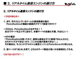 74
＜おわび(T-T)＞
ATNDで下記のアジェンダを告知していましたが、
Photonとモノビットエンジンの比較だけで大ボリュームになってしまっ
たのと、下記アジェンダだけでも1時間くらい語れるボリュームになっ
てしまったので、今回は割愛して、後日それぞれ勉強会を開催させ
ていただきます。
・Unity、UnrealEngineなどのゲームエンジンと通信エンジンの組み
合わせ方
・自社でオリジナルの通信エンジンを作ってみる？
・通信エンジン界隈の今後の予想図
期待されていた方、大変申し訳ございませんでした…  osz
■ 最後に
 