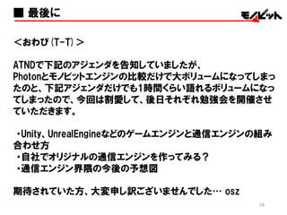 75
＜アンケートのお願い＞
よろしければ、次回の勉強会をより良くするため、
アンケートに答えて頂けると嬉しいです！
また、モノビットエンジンの話を個人的に詳しく聞きたい方は、
お名刺を席に置いていって頂くか、アンケートに連絡先を
ご記入ください。
後日、こちらよりご連絡させて頂きます。
本日はどうもありがとうございました！！
■ 最後に（その２）
 