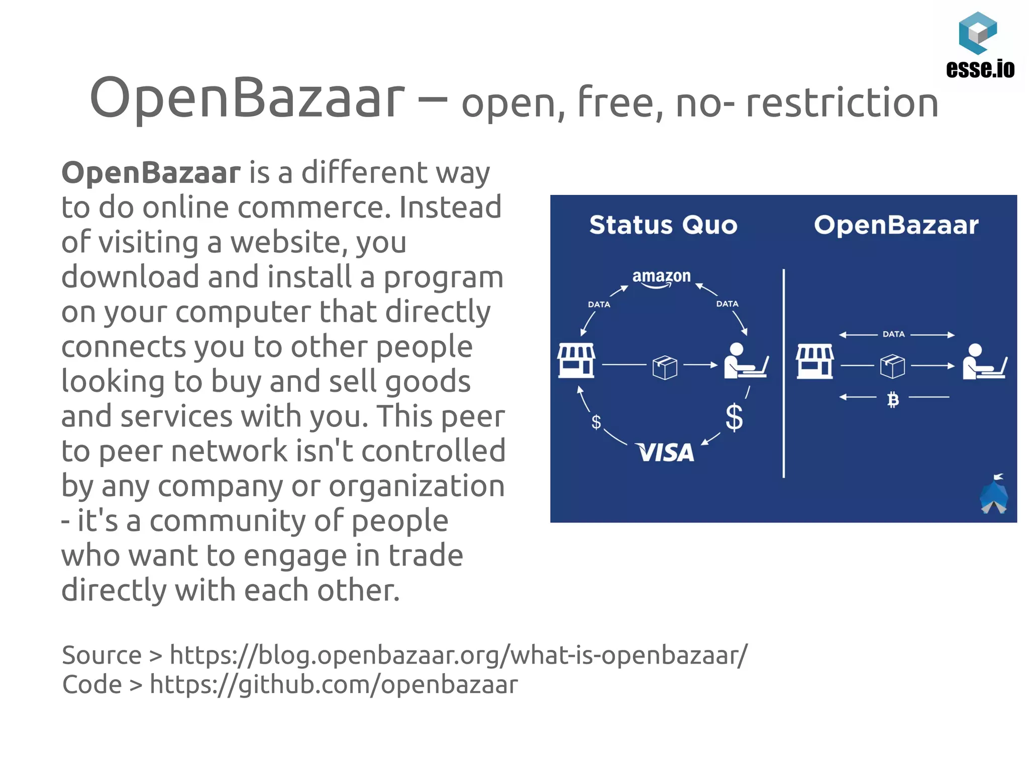 OpenBazaar – open, free, no- restriction
OpenBazaar is a different way
to do online commerce. Instead
of visiting a website, you
download and install a program
on your computer that directly
connects you to other people
looking to buy and sell goods
and services with you. This peer
to peer network isn't controlled
by any company or organization
- it's a community of people
who want to engage in trade
directly with each other.
Source > https://blog.openbazaar.org/what-is-openbazaar/
Code > https://github.com/openbazaar
 