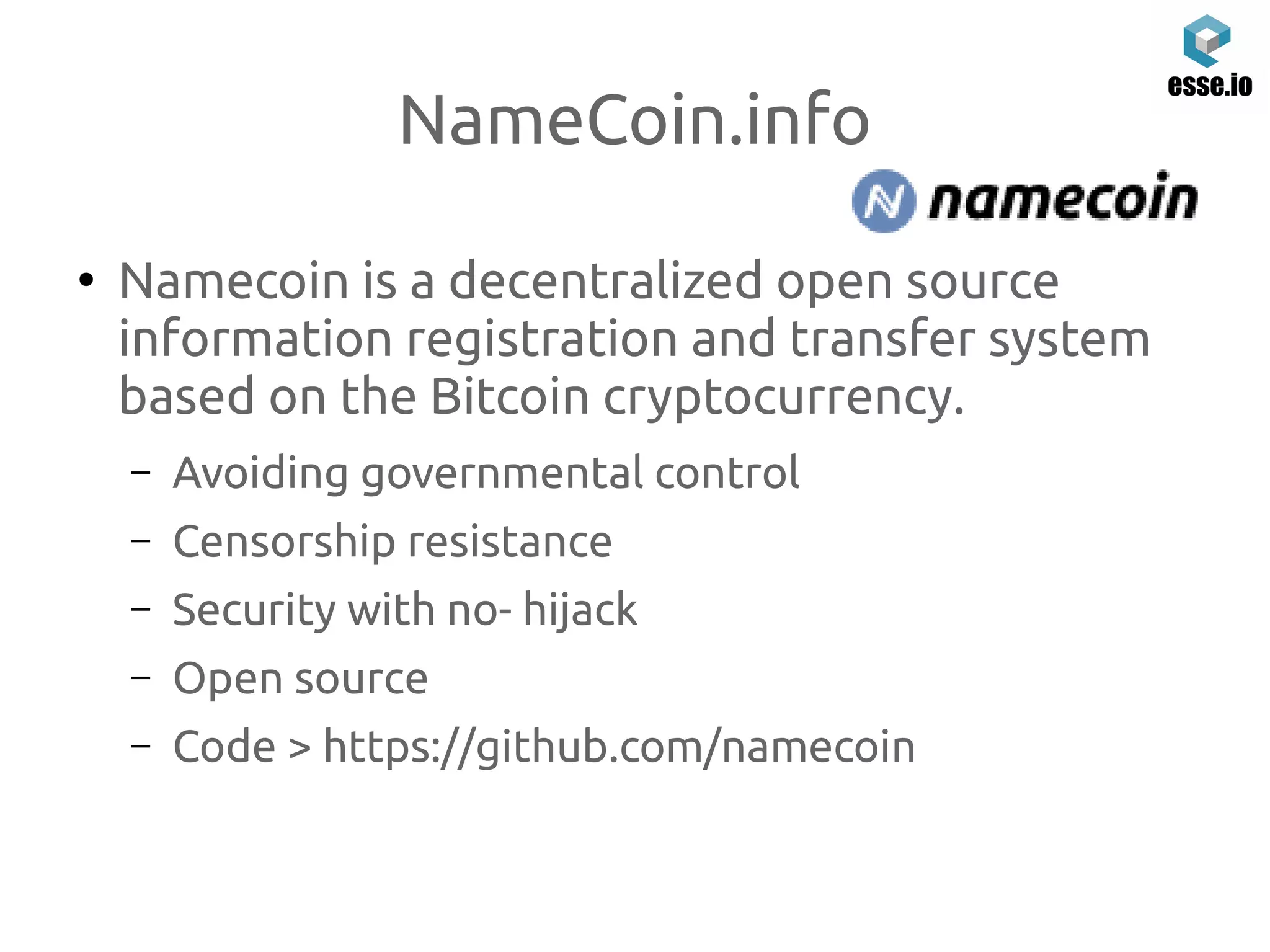 NameCoin.info
●
Namecoin is a decentralized open source
information registration and transfer system
based on the Bitcoin cryptocurrency.
– Avoiding governmental control
– Censorship resistance
– Security with no- hijack
– Open source
– Code > https://github.com/namecoin
 