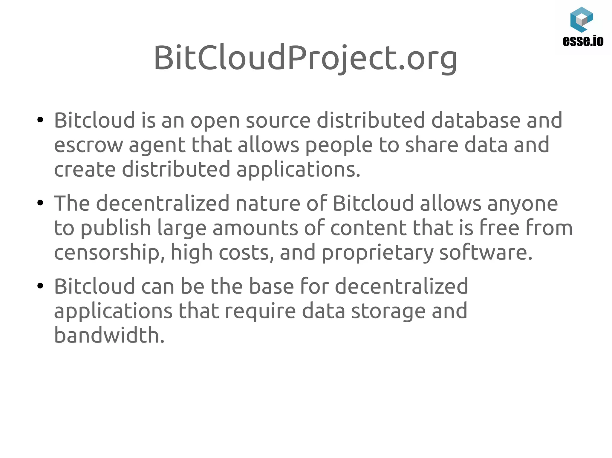 BitCloudProject.org
●
Bitcloud is an open source distributed database and
escrow agent that allows people to share data and
create distributed applications.
●
The decentralized nature of Bitcloud allows anyone
to publish large amounts of content that is free from
censorship, high costs, and proprietary software.
●
Bitcloud can be the base for decentralized
applications that require data storage and
bandwidth.
 