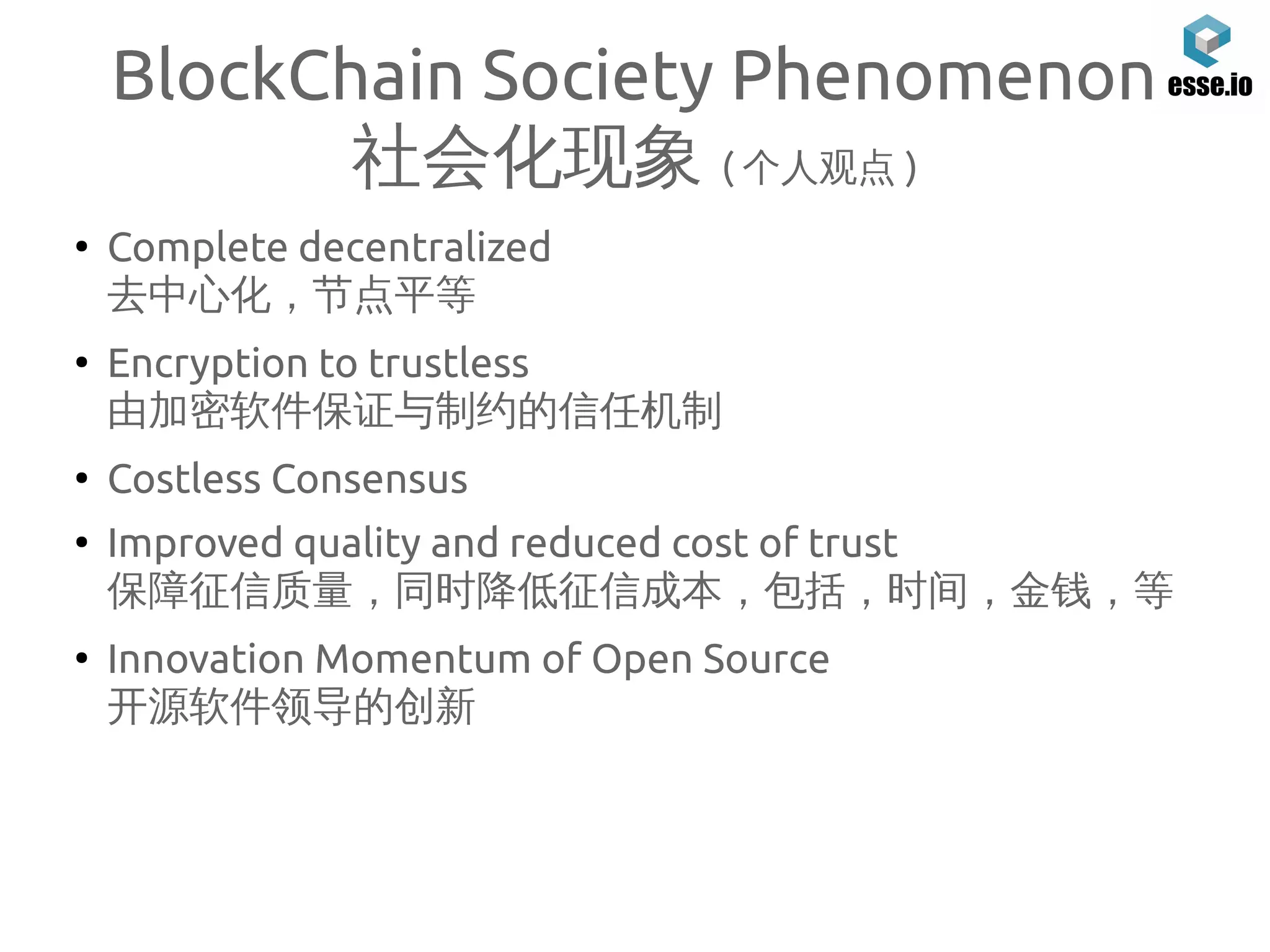 BlockChain Society Phenomenon
社会化现象 ( 个人观点 )
●
Complete decentralized
去中心化，节点平等
●
Encryption to trustless
由加密软件保证与制约的信任机制
●
Costless Consensus
●
Improved quality and reduced cost of trust
保障征信质量，同时降低征信成本，包括，时间，金钱，等
●
Innovation Momentum of Open Source
开源软件领导的创新
 