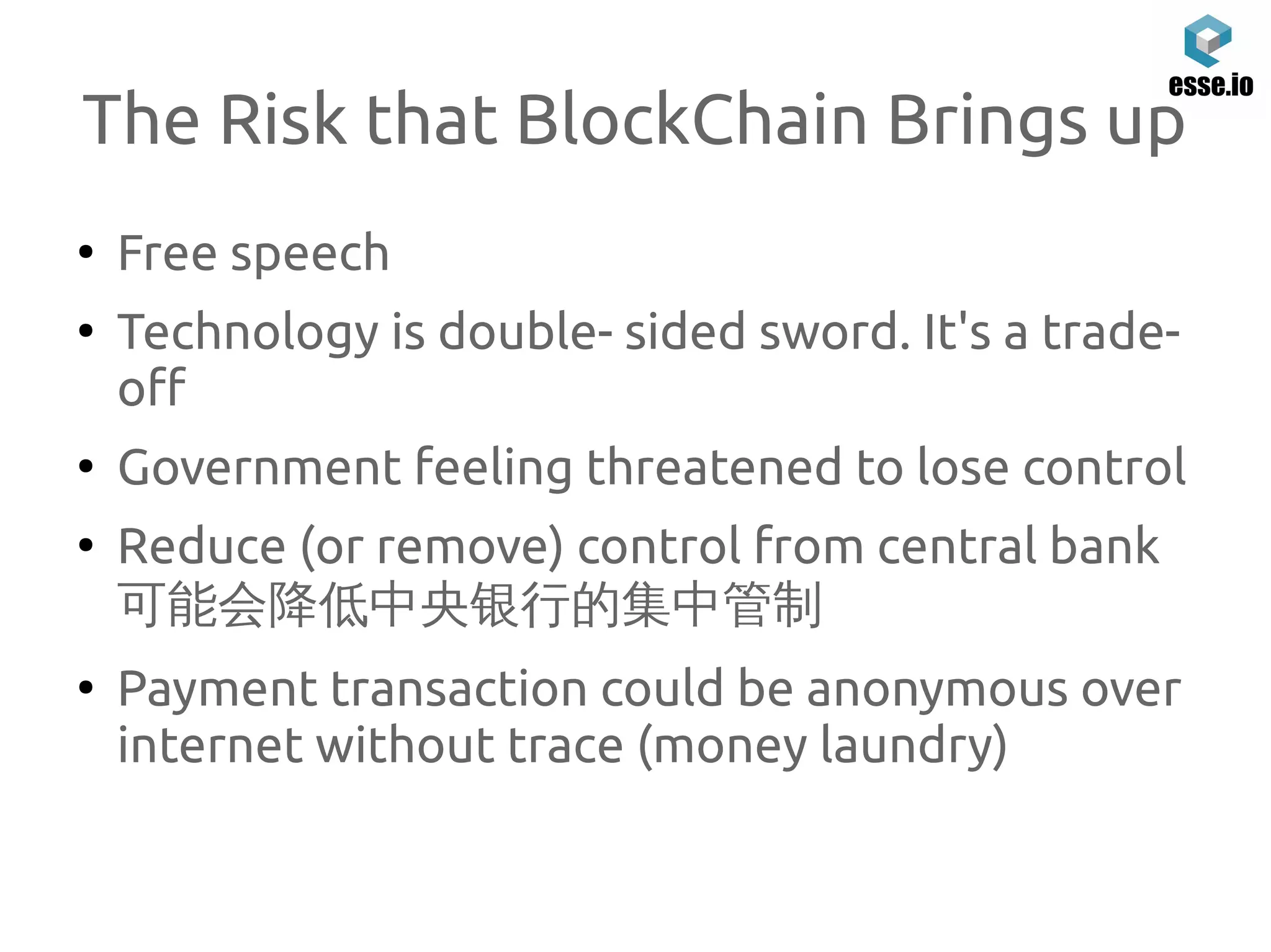 The Risk that BlockChain Brings up
●
Free speech
●
Technology is double- sided sword. It's a trade-
off
●
Government feeling threatened to lose control
●
Reduce (or remove) control from central bank
可能会降低中央银行的集中管制
●
Payment transaction could be anonymous over
internet without trace (money laundry)
 