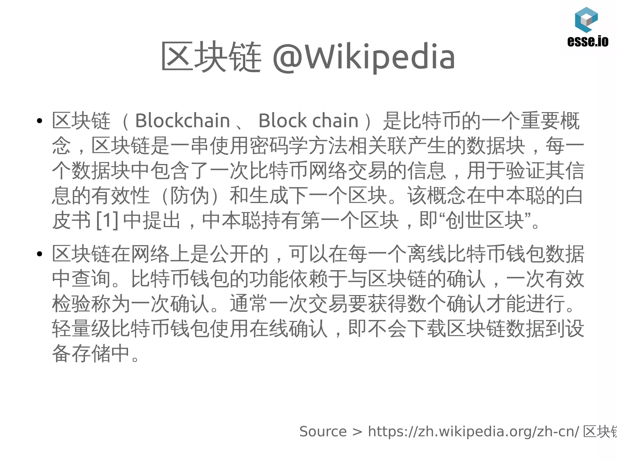 区块链 @Wikipedia
● 区块链（ Blockchain 、 Block chain ）是比特币的一个重要概
念，区块链是一串使用密码学方法相关联产生的数据块，每一
个数据块中包含了一次比特币网络交易的信息，用于验证其信
息的有效性（防伪）和生成下一个区块。该概念在中本聪的白
皮书 [1] 中提出，中本聪持有第一个区块，即“创世区块”。
● 区块链在网络上是公开的，可以在每一个离线比特币钱包数据
中查询。比特币钱包的功能依赖于与区块链的确认，一次有效
检验称为一次确认。通常一次交易要获得数个确认才能进行。
轻量级比特币钱包使用在线确认，即不会下载区块链数据到设
备存储中。
Source > https://zh.wikipedia.org/zh-cn/ 区块链
 