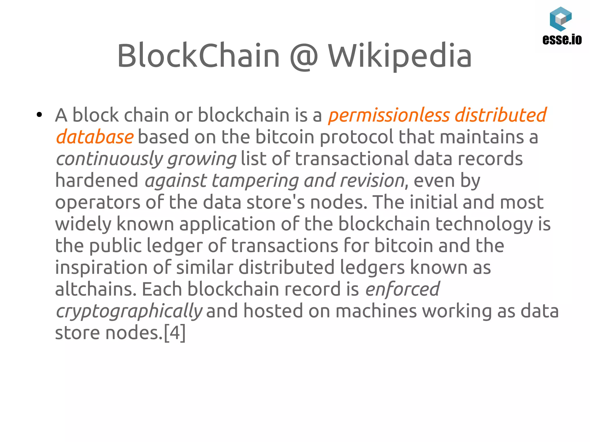BlockChain @ Wikipedia
●
A block chain or blockchain is a permissionless distributed
database based on the bitcoin protocol that maintains a
continuously growing list of transactional data records
hardened against tampering and revision, even by
operators of the data store's nodes. The initial and most
widely known application of the blockchain technology is
the public ledger of transactions for bitcoin and the
inspiration of similar distributed ledgers known as
altchains. Each blockchain record is enforced
cryptographically and hosted on machines working as data
store nodes.[4]
 