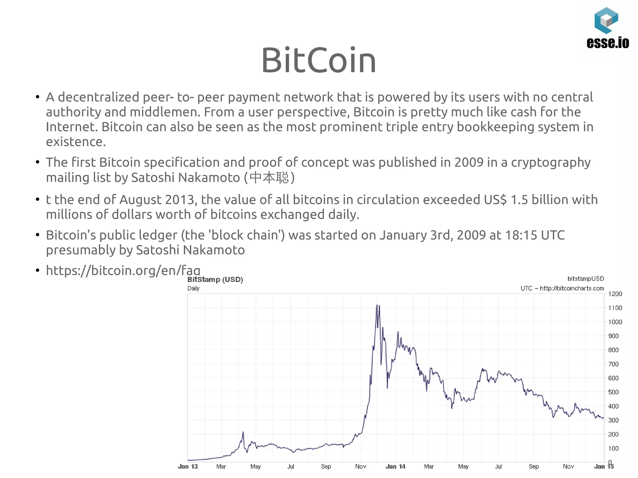 BitCoin
●
A decentralized peer- to- peer payment network that is powered by its users with no central
authority and middlemen. From a user perspective, Bitcoin is pretty much like cash for the
Internet. Bitcoin can also be seen as the most prominent triple entry bookkeeping system in
existence.
●
The first Bitcoin specification and proof of concept was published in 2009 in a cryptography
mailing list by Satoshi Nakamoto (中本聪)
●
t the end of August 2013, the value of all bitcoins in circulation exceeded US$ 1.5 billion with
millions of dollars worth of bitcoins exchanged daily.
●
Bitcoin's public ledger (the 'block chain') was started on January 3rd, 2009 at 18:15 UTC
presumably by Satoshi Nakamoto
●
https://bitcoin.org/en/faq
 