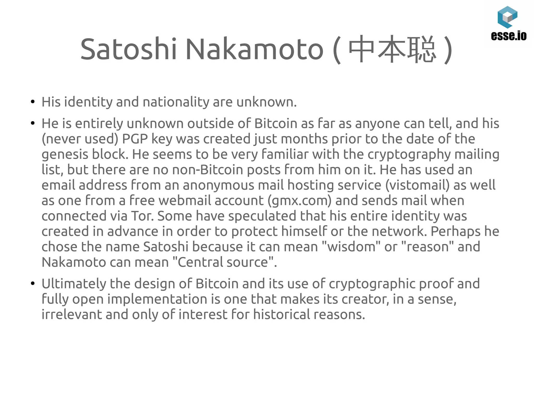 Satoshi Nakamoto ( 中本聪 )
●
His identity and nationality are unknown.
●
He is entirely unknown outside of Bitcoin as far as anyone can tell, and his
(never used) PGP key was created just months prior to the date of the
genesis block. He seems to be very familiar with the cryptography mailing
list, but there are no non-Bitcoin posts from him on it. He has used an
email address from an anonymous mail hosting service (vistomail) as well
as one from a free webmail account (gmx.com) and sends mail when
connected via Tor. Some have speculated that his entire identity was
created in advance in order to protect himself or the network. Perhaps he
chose the name Satoshi because it can mean "wisdom" or "reason" and
Nakamoto can mean "Central source".
●
Ultimately the design of Bitcoin and its use of cryptographic proof and
fully open implementation is one that makes its creator, in a sense,
irrelevant and only of interest for historical reasons.
 