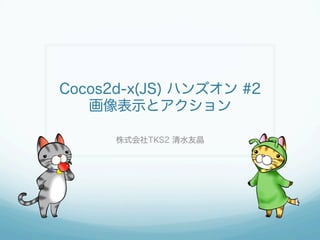 Cocos2d-x(JS) ハンズオン #2
画像表示とアクション
株式会社TKS2 清水友晶
 