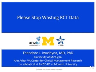 Please Stop Wasting RCT Data
Theodore J. Iwashyna, MD, PhD
University of Michigan
Ann Arbor VA Center for Clinical Management Research
on sabbatical at ANZIC-RC at Monash University
2 December 2015 – Victorian Intensive Care Network
 