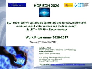HORIZON 2020
SC2- Food security, sustainable agriculture and forestry, marine and
maritime inland water reseach and the bioeconomy
& LEIT – NMBP – Biotechnology
Work Programme 2016-2017
Marta Conde Vidal
National Contact Point SC2 Bioeconomy & LEIT Biotechnolgy
José Manuel González
Spanish Delegate SC2 Bioeconomy
CDTI.- Ministry of Economy and Competitiveness
International Programmes Directorate
European Programmes Division
+34 91 581 55 62.- marta.conde@cdti.es; josemanuel.gonzalez@cdti.es
Valencia, 2nd December 2015
 