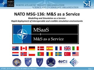 I/ITSEC 2015: NATO MSG-136 (M&S as a Service) Slide 1
NATO MSG-136: M&S as a Service
Modelling and Simulation as a Service:
Rapid deployment of interoperable and credible simulation environments
 