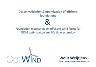 Design	
  valida,on	
  &	
  op,miza,on	
  of	
  oﬀshore	
  
founda,ons	
  
Founda,on	
  monitoring	
  on	
  oﬀshore	
  wind	
  farms	
  for	
  
O&M	
  op,miza,on	
  and	
  life	
  ,me	
  extension	
  
&	
  
Wout	
  Weijtjens	
  
Vrije	
  Universiteit	
  Brussel	
  /	
  OWI-­‐lab	
  
 