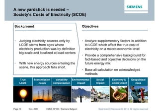 Page 13 Nov. 2013 EMEA OF BD / Siemens Belgium Restricted © Siemens AG 2013. All rights reservedRestricted © Siemens AG 2013. All rights reservedRestricted © Siemens AG 2013. All rights reserved
A new yardstick is needed –
Society‘s Costs of Electricity (SCOE)
Background
• Judging electricity sources only by
LCOE stems from ages where
electricity production was by definition
big-scale and localized at load centers
• With new energy sources entering the
scene, this approach falls short.
Objectives
• Analyze supplementary factors in addition
to LCOE which affect the true cost of
electricity on a macro-economic level
• Provide a comprehensive background for
fact-based and objective decisions on the
future energy mix
• Base all calculation on acknowledged
methods
Social
Impact
Economy &
employment
Geopolitical
risks
Environmental
impact
Transmission
needs
Variability
compensation
True
LCOE
 