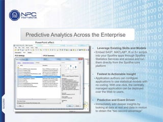 Place screenshot here
Dimensions: Width 4.75” or 1425 px
PowerPoint effect:
format picture > “drop shadow rectangle”
Predictive Analytics Across the Enterprise
• Leverage Existing Skills and Models
• Embed SAS®, MATLAB®, R or S+ scripts
into your Spotfire apps through Spotfire
Statistics Services and access and run
them directly from the Spotfire core
platform
• Fastest to Actionable Insight
• Application authors can configure
applications to use statistical models with
no coding. With one click, the centrally
managed application can be deployed
over the Web to users.
• Predictive and Event Driven
• Immediately add deeper insights by
looking at data at rest and data in motion
to obtain the “two second advantage”
02/12/2015
 