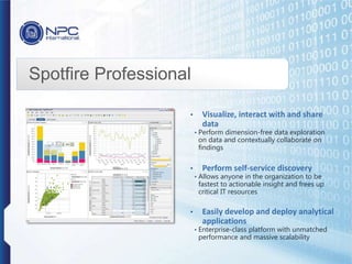 Spotfire Professional
• Visualize, interact with and share
data
• Perform dimension-free data exploration
on data and contextually collaborate on
findings
• Perform self-service discovery
• Allows anyone in the organization to be
fastest to actionable insight and frees up
critical IT resources
• Easily develop and deploy analytical
applications
• Enterprise-class platform with unmatched
performance and massive scalability
 