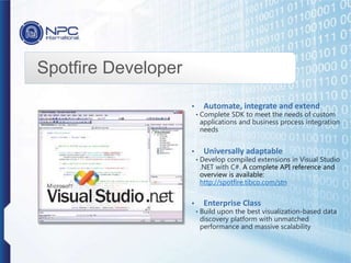 Spotfire Developer
• Automate, integrate and extend
• Complete SDK to meet the needs of custom
applications and business process integration
needs
• Universally adaptable
• Develop compiled extensions in Visual Studio
.NET with C#. A complete API reference and
overview is available:
http://spotfire.tibco.com/stn
• Enterprise Class
• Build upon the best visualization-based data
discovery platform with unmatched
performance and massive scalability
 