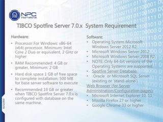 Hardware:
• Processor For Windows: x86-64
(x64) processor. Minimum: Intel
Core 2 Duo or equivalent, 2 GHz or
higher
• RAM Recommended: 4 GB or
greater, Minimum: 2 GB
• Hard disk space 1 GB of free space
to complete installation; 500 MB
for base server software to execute
• Recommended 10 GB or greater
when TIBCO Spotfire Server 7.0.x is
configured with database on the
same machine.
TIBCO Spotfire Server 7.0.x System Requirement
Software:
• Operating System Microsoft
Windows Server 2012 R2
• Microsoft Windows Server 2012
• Microsoft Windows Server 2008 R2
• NOTE: Only 64-bit versions of the
Operating Systems are supported.
• Spotfire Server Database:
• Oracle or Microsoft SQL Server
(existing or ‘stand-alone’)
Web Browser (for Server
Administration/Configuration pages):
• Microsoft Internet Explorer 10, 11
• Mozilla Firefox 27 or higher
• Google Chrome 33 or higher
02/12/2015
 