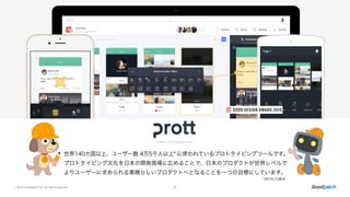 © 2015 Goodpatch Inc. All rights reserved. 6
世界140カ国以上、ユーザー数 4万5千人以上* に使われているプロトタイピングツールです。
プロトタイピング文化を日本の開発現場に広めることで、日本のプロダクトが世界レベルで
よりユーザーに求められる素晴らしいプロダクトへとなることを一つの目標にしています。
https://prottapp.com/
*2015/10時点
 