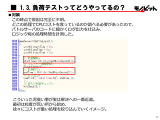 ■ 1.3.負荷テストってどうやってるの？
■対策
この時点で原因は完全に不明。
どこの処理でCPUコストを食っているのか調べる必要があったので、
バトルサーバのコードに細かくログ出力を仕込み、
ロジック毎の処理時間を計測した。
こういった泥臭い事が実は解決への一番近道。
最初は粒度が荒い所から始め、
徐々にコストが重い処理を絞り込んでいくイメージ。
23
 