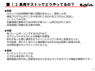 ■ 1.3.負荷テストってどうやってるの？
■原因
パケットの送信間隔や量に問題があるとし、解析した所、
通信プログラムがどこから呼ばれてるのかをエクセルに記述し、
ソートしてみた所、
位置情報の更新のためのRPCが毎フレーム呼び出されており、
送信間隔に問題がある事が判明。
■対策
毎フレームポーリングするのはやめて、
オブジェクトが入力による移動や攻撃等、
変化があった際に通信を行うイベントドリブン形式に変更を行った。
その結果、再テストを行うと通信量がほぼ22mbps程度に削減が出来、
ほぼ想定通りのトラフィックになった。
■余談
モノビットエンジンでは、
エクセル等を用いずとも、
通信関数の呼び出し回数等を出力できるようにするデバッグ機能を開発中です！
26
 