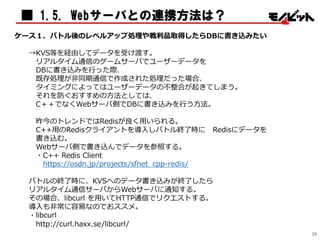 ケース１．バトル後のレベルアップ処理や戦利品取得したらDBに書き込みたい
→KVS等を経由してデータを受け渡す。
リアルタイム通信のゲームサーバでユーザーデータを
DBに書き込みを行った際、
既存処理が非同期通信で作成された処理だった場合、
タイミングによってはユーザーデータの不整合が起きてしまう。
それを防ぐおすすめの方法としては、
C＋＋でなくWebサーバ側でDBに書き込みを行う方法。
昨今のトレンドではRedisが良く用いられる。
C++用のRedisクライアントを導入しバトル終了時に Redisにデータを
書き込む。
Webサーバ側で書き込んでデータを参照する。
・C++ Redis Client
https://osdn.jp/projects/sfnet_cpp-redis/
バトルの終了時に、KVSへのデータ書き込みが終了したら
リアルタイム通信サーバからWebサーバに通知する。
その場合、libcurl を用いてHTTP通信でリクエストする。
導入も非常に容易なのでおススメ。
・libcurl
http://curl.haxx.se/libcurl/
■ 1.5. Webサーバとの連携方法は？
28
 