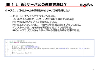 ■ 1.5. Webサーバとの連携方法は？
ケース２．バトルルームの情報をWebサーバから取得したい
→モノビットエンジンのプラグインを利用。
リアルタイム通信ゲームサーバから情報を取得するための
PHPやRubyのプラグインを提供している。
PHPはエクステンション、Rubyの場合は拡張ライブラリの形式。
インストール後、Apacheを再起動するだけで使用可能。
RPCベースでリアルタイムサーバから情報を取得する事が可能。
29
 