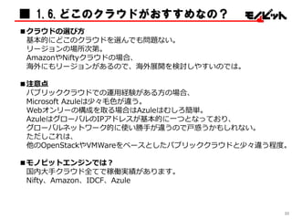 ■ 1.6.どこのクラウドがおすすめなの？
■クラウドの選び方
基本的にどこのクラウドを選んでも問題ない。
リージョンの場所次第。
AmazonやNiftyクラウドの場合、
海外にもリージョンがあるので、海外展開を検討しやすいのでは。
■注意点
パブリッククラウドでの運用経験がある方の場合、
Microsoft Azuleは少々毛色が違う。
Webオンリーの構成を取る場合はAzuleはむしろ簡単。
AzuleはグローバルのIPアドレスが基本的に一つとなっており、
グローバルネットワーク的に使い勝手が違うので戸惑うかもしれない。
ただしこれは、
他のOpenStackやVMWareをベースとしたパブリッククラウドと少々違う程度。
■モノビットエンジンでは？
国内大手クラウド全てで稼働実績があります。
Nifty、Amazon、IDCF、Azule
30
 