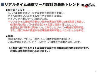 ■リアルタイム通信サーバ設計の最新トレンド
■現在のトレンド
モバイル案件ではソーシャル要素を非同期で実装し、
バトル部分をリアルタイムサーバで実装する構成、
ハイブリッド型のサーバ設計が主流。
→リアルタイム通信が必要ない部分を実装が容易なWEB言語で実装し、
処理負荷の高いバトル部分をC++言語で実装することにより、
生産性と実行効率の両方いいとこ取りしたサーバー構成が実現可能。
また、既にWebの資産がある場合再利用可能というメリットもある。
■実例
今回はこのハイブリッド型のサーバ構成で実際に運用した、
とあるMO系モバイルタイトルのサーバ構成を二種類ご紹介します。
（これから紹介するタイトルは架空の案件を複数組み合わせたものですが、
詳細には事実が含まれております。）
3
 