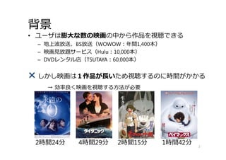 背景
• ユーザは膨⼤な数の映画の中から作品を視聴できる
– 地上波放送、BS放送（WOWOW：年間1,400本）
– 映画⾒放題サービス（Hulu：10,000本）
– DVDレンタル店（TSUTAYA：60,000本）
× しかし映画は１作品が⻑いため視聴するのに時間がかかる
→ 効率良く映画を視聴する⽅法が必要
2
2時間24分 4時間29分 2時間15分 1時間42分
 