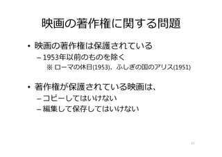 映画の著作権に関する問題
• 映画の著作権は保護されている
– 1953年以前のものを除く
※ ローマの休⽇(1953)、ふしぎの国のアリス(1951)
• 著作権が保護されている映画は、
– コピーしてはいけない
– 編集して保存してはいけない
23
 