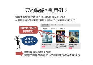 • 視聴する作品を選択する際の参考にしたい
– 視聴候補作品を実際に視聴するかどうかの判断材料として
要約映像の利⽤例 2
5
要約映像を視聴すれば、
実際の映像を参考にして視聴する作品を選べる
どれを
観よう？
複数の作品に
興味あり
 