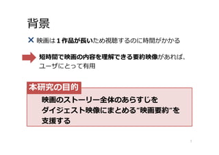 背景
× 映画は１作品が⻑いため視聴するのに時間がかかる
短時間で映画の内容を理解できる要約映像があれば、
ユーザにとって有⽤
7
映画のストーリー全体のあらすじを
ダイジェスト映像にまとめる”映画要約”を
⽀援する
本研究の⽬的
 