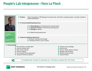 People’s Lab intrapreunor –Yann Le Floch
10People’s Lab Proposal
Contact:
Mail:
yann.lefloch@bnp
paribas.com
Tel: +33 (0) 6 88
23 88 09
A general academics backround,
Business, financial & technologic
Via Mines de Paris, Louis Le Grand
Position: Senior Consultant in CIB Strategy & Innovation team, with skills in strategy analysis, innovation markets &
project development
A Transversal Banking Experience:
In Global Markets for institutionnal & corporate clients
In Corporate Finance in financial restructuring group
In Strategy consulting
In Retail during student period
A collaborator enable to develop an innovative project for the bankA collaborator enable to develop an innovative project for the bankA collaborator enable to develop an innovative project for the bankA collaborator enable to develop an innovative project for the bank
Personal skills:
File and keep a constant effort
Have the creative spirit
Dare to take chances
Know to organize
Know the bank & the organization
Accept the hierarchy decision
Propose to its knowledge
Know to lead
Know to create network contacts
Manage crisis situations
Remain honest and right
Hope & Positive
November 2015
 