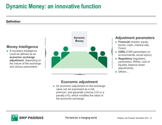 Dynamic Money: an innovative function
4November 2015People’s Lab Proposal
Money Intelligence
A monetary Intelligence
could be defined as an
economic exchange
adjustment, depending on
the nature of the exchange
and various parameters
Adjustment parameters
Financial (market, equity,
bonds, index, interest rate,
Forex)
CSRs (CSR parameters on
environmental, social topics)
Regulatory (regulatory
parameters, RWAs, cost of
liquidity, balance sheet
adjustments)
Others…
Economic adjustment
An economic adjustment on the exchange
value can be expressed as a risk
premium, and generate a bonus (>0) or a
penalty (<0), which modifies the value of
the economic exchange
Dynamic
Money
Definition
 