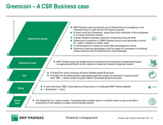 Greencoin – A CSR Business case
5People’s Lab Proposal
Interest for clients
Interest for bank
Use
Setup
Green
Coin
The GreenCoin is a ‘’green money’’ investment which enable users in a certain sector to pay or be paid in
GreenCoins in the respect of certain environmental charters
A user (Individual, SME, Corporate) buy Greencoins on a dedicated BNP Paribas website
1 GreenCoin = 1 Euro
A GreenCoin users could pay off green labelled goods & services
The label can be determined by specialized agencies (Vigeo for example) or supras (world
bank, EIB,…) which certify the green label for proposed goods & services.
BNP Paribas could use Greencoins to promote environment based investments (based
on agencies definition) via the creation a Greencoin network & payment system
BNP Paribas could promote the use of GreenCoins by leveraging on the
interests of buy-in cash service for treasury purpose
A client could earn Greecoins , spend them and contribute to this ecosystem
in a unique innovative manner
A green labelled corporate could earn Greencoins and use them
Greencoins investment in a BNP Paribas product could generate a ‘bonus’
for ‘green’ investors or ‘green’ client
A reimbursement in Greencoin could offer advantages for clients
Greencoin financing advantages could be based on corporates or individual
clients historical use of Greencoins (to avoid arbitrage)
1
2
3
4
5
November 2015
 