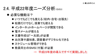 2. 導入のポイント
 必要な機能は？
 いつでもどこでも使える（校内・自宅・出張先）
 校務だけでなく、授業でも使える
 インターネットホームページが閲覧できる
 電子メールが使える
 文書作成は「一太郎」が必要
 出欠簿や通知表、調査書がデジタル化できる
 スケジュール管理ができる
 教員同士のＳＭＳ（付箋）が必要
→ 平成23年度の導入ですべて実現しました
2.4. 平成22年度ニーズ分析（その３）
 