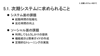 5. 次期システムへ向けて
 システム面の課題
 起動時間の短縮化
 反応時間の向上
 ソーシャル面の課題
 利用してもらうしかけの提供
 機能紹介と簡単ガイドの作成
 定期的なトレーニングの実施
5.1. 次期システムに求められること
 