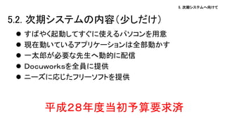 5. 次期システムへ向けて
 すばやく起動してすぐに使えるパソコンを用意
 現在動いているアプリケーションは全部動かす
 一太郎が必要な先生へ動的に配信
 Ｄｏｃｕｗｏｒｋｓを全員に提供
 ニーズに応じたフリーソフトを提供
平成２８年度当初予算要求済
5.2. 次期システムの内容（少しだけ）
 