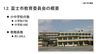 1. 富士市の概要
 小中学校の数
 小学校27校
 中学校16校
 教職員数
 約1,200人
1.2. 富士市教育委員会の概要
 