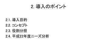 2. 導入のポイント
2.1. 導入目的
2.2. コンセプト
2.3. 役割分担
2.4. 平成22年度ニーズ分析
 