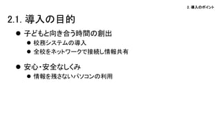 2. 導入のポイント
 子どもと向き合う時間の創出
 校務システムの導入
 全校をネットワークで接続し情報共有
 安心・安全なしくみ
 情報を残さないパソコンの利用
2.1. 導入の目的
 